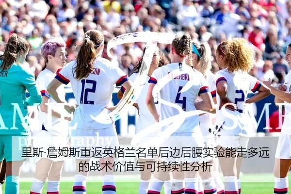 里斯·詹姆斯重返英格兰名单后边后腰实验能走多远的战术价值与可持续性分析