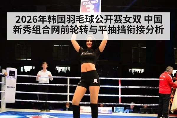 2026年韩国羽毛球公开赛女双 中国新秀组合网前轮转与平抽挡衔接分析